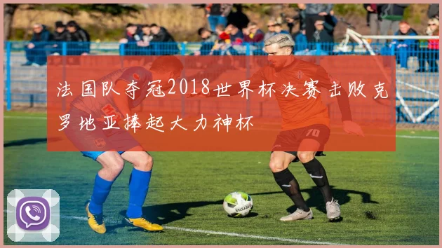 法国队夺冠2018世界杯决赛击败克罗地亚捧起大力神杯