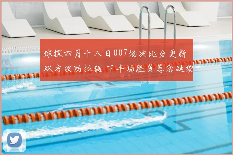 球探四月十八日007场次比分更新 双方攻防拉锯 下半场胜负悬念延续