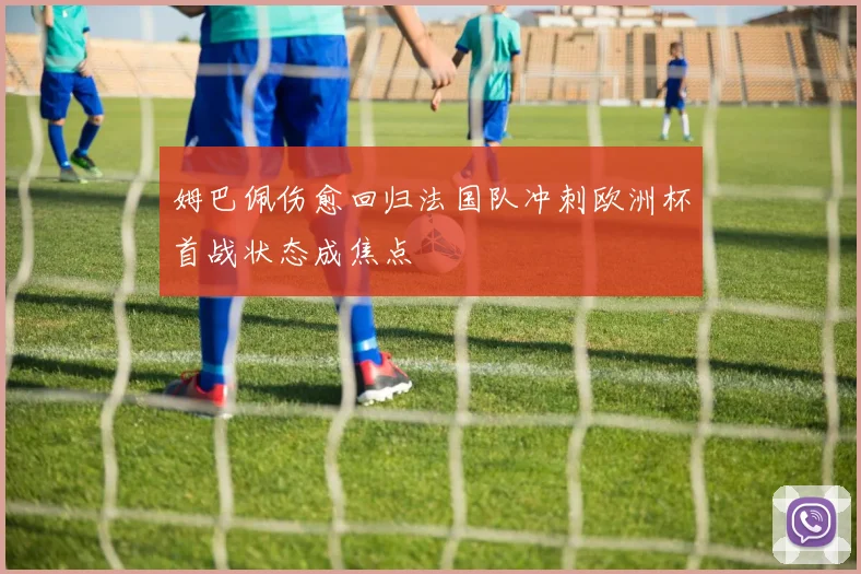 姆巴佩伤愈回归法国队冲刺欧洲杯首战状态成焦点