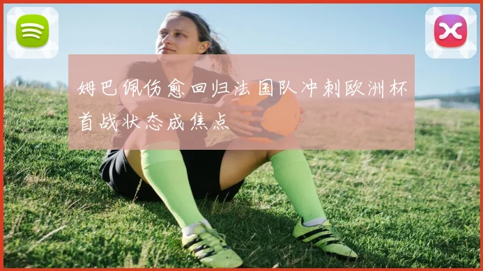 姆巴佩伤愈回归法国队冲刺欧洲杯首战状态成焦点