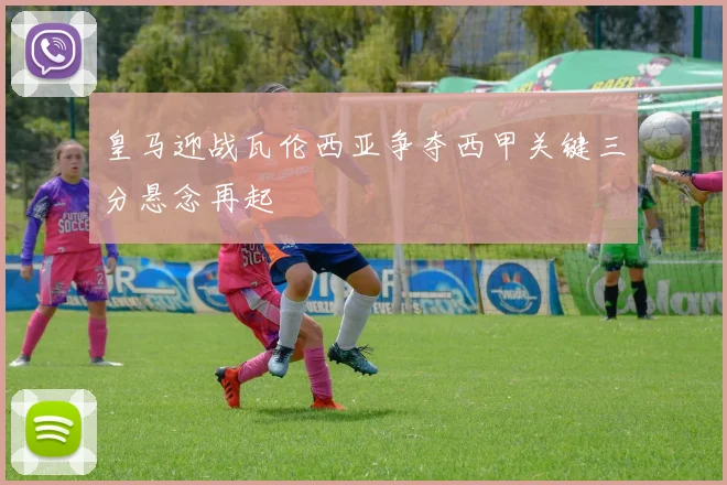 皇马迎战瓦伦西亚争夺西甲关键三分悬念再起