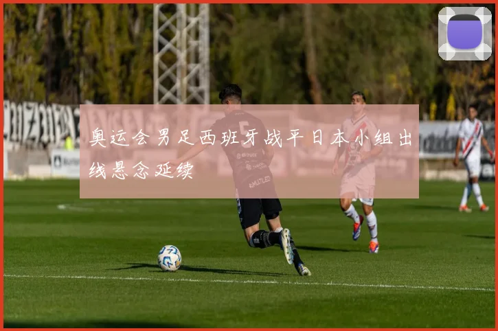 奥运会男足西班牙战平日本小组出线悬念延续