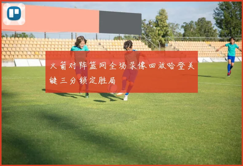 火箭对阵篮网全场录像回放哈登关键三分锁定胜局