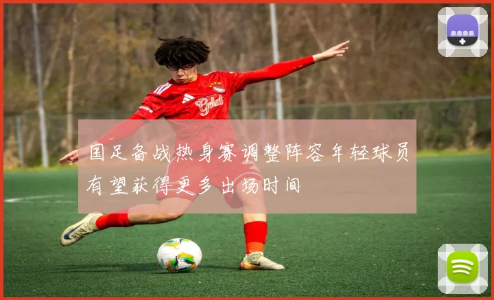 国足备战热身赛调整阵容年轻球员有望获得更多出场时间
