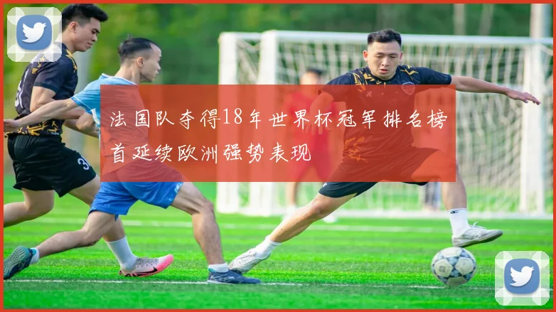 法国队夺得18年世界杯冠军排名榜首延续欧洲强势表现
