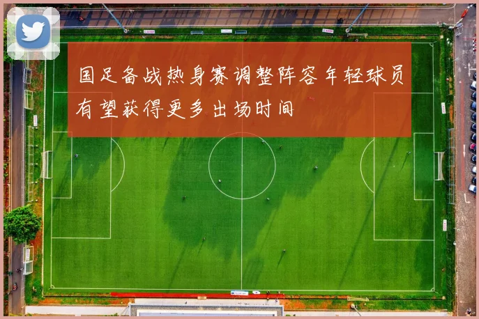 国足备战热身赛调整阵容年轻球员有望获得更多出场时间