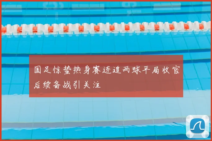国足惊蛰热身赛连追两球平局收官后续备战引关注