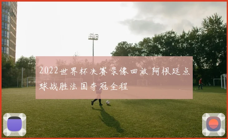 2022世界杯决赛录像回放 阿根廷点球战胜法国夺冠全程