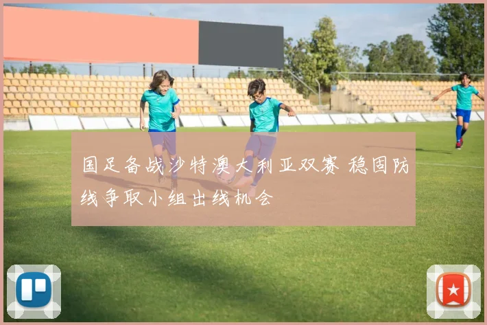 国足备战沙特澳大利亚双赛 稳固防线争取小组出线机会