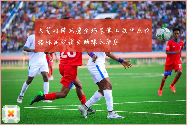 火箭对阵老鹰全场录像回放申杰伦格林高效得分助球队取胜