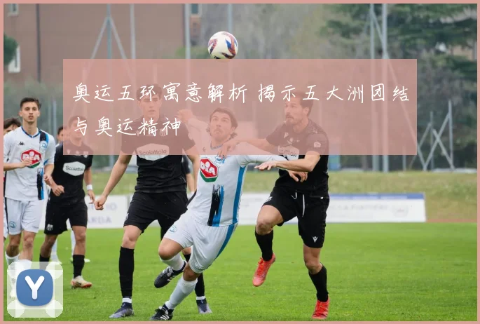 奥运五环寓意解析 揭示五大洲团结与奥运精神
