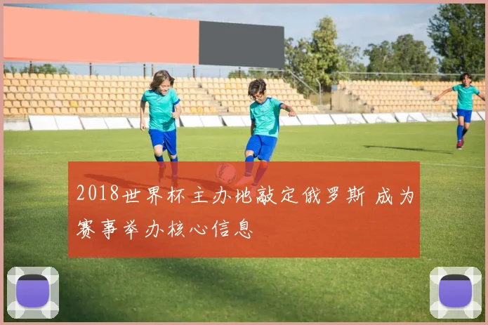 2018世界杯主办地敲定俄罗斯 成为赛事举办核心信息